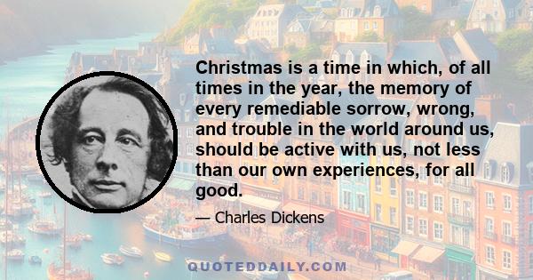 Christmas is a time in which, of all times in the year, the memory of every remediable sorrow, wrong, and trouble in the world around us, should be active with us, not less than our own experiences, for all good.