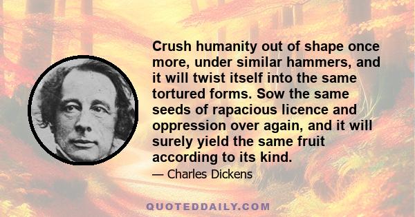 Crush humanity out of shape once more, under similar hammers, and it will twist itself into the same tortured forms. Sow the same seeds of rapacious licence and oppression over again, and it will surely yield the same