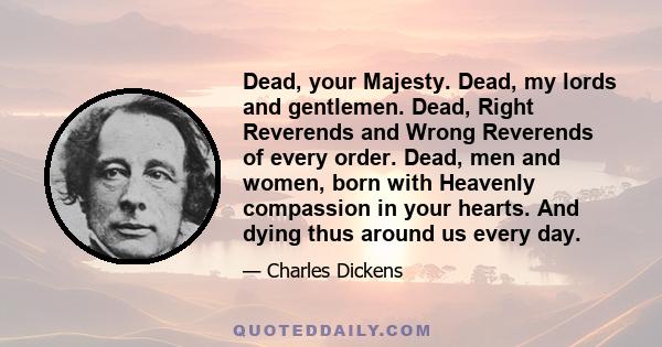 Dead, your Majesty. Dead, my lords and gentlemen. Dead, Right Reverends and Wrong Reverends of every order. Dead, men and women, born with Heavenly compassion in your hearts. And dying thus around us every day.