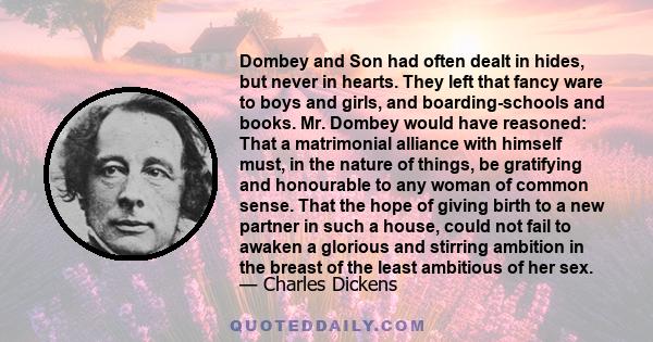 Dombey and Son had often dealt in hides, but never in hearts. They left that fancy ware to boys and girls, and boarding-schools and books. Mr. Dombey would have reasoned: That a matrimonial alliance with himself must,