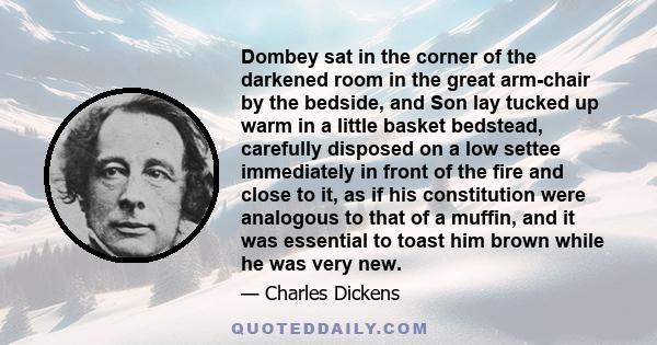 Dombey sat in the corner of the darkened room in the great arm-chair by the bedside, and Son lay tucked up warm in a little basket bedstead, carefully disposed on a low settee immediately in front of the fire and close