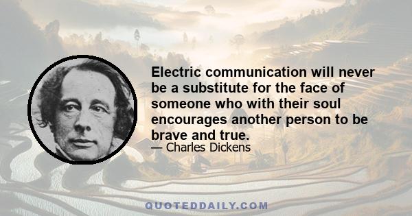 Electric communication will never be a substitute for the face of someone who with their soul encourages another person to be brave and true.