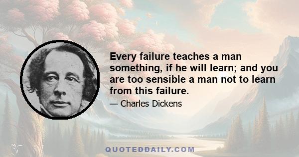 Every failure teaches a man something, if he will learn; and you are too sensible a man not to learn from this failure.