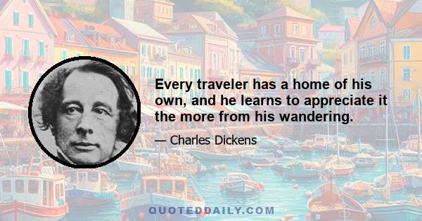 Every traveler has a home of his own, and he learns to appreciate it the more from his wandering.