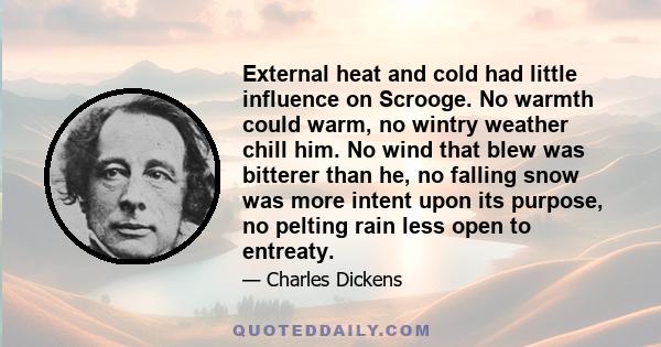 External heat and cold had little influence on Scrooge. No warmth could warm, no wintry weather chill him. No wind that blew was bitterer than he, no falling snow was more intent upon its purpose, no pelting rain less