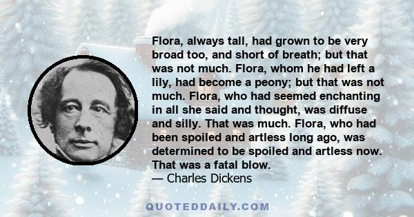 Flora, always tall, had grown to be very broad too, and short of breath; but that was not much. Flora, whom he had left a lily, had become a peony; but that was not much. Flora, who had seemed enchanting in all she said 