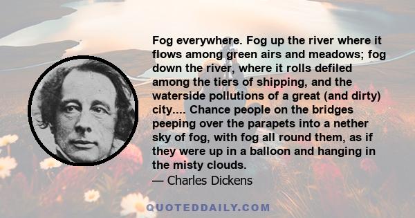 Fog everywhere. Fog up the river where it flows among green airs and meadows; fog down the river, where it rolls defiled among the tiers of shipping, and the waterside pollutions of a great (and dirty) city.... Chance