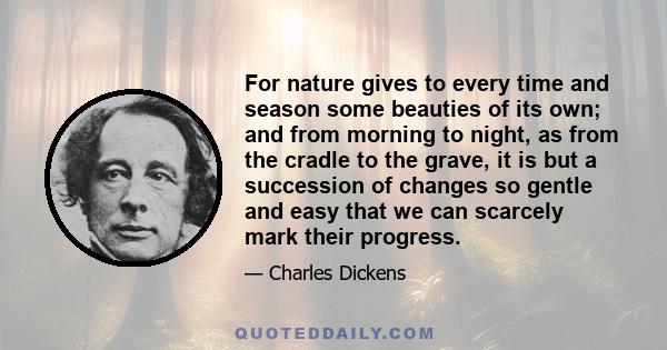 For nature gives to every time and season some beauties of its own; and from morning to night, as from the cradle to the grave, it is but a succession of changes so gentle and easy that we can scarcely mark their