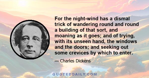 For the night-wind has a dismal trick of wandering round and round a building of that sort, and moaning as it goes; and of trying, with its unseen hand, the windows and the doors; and seeking out some crevices by which