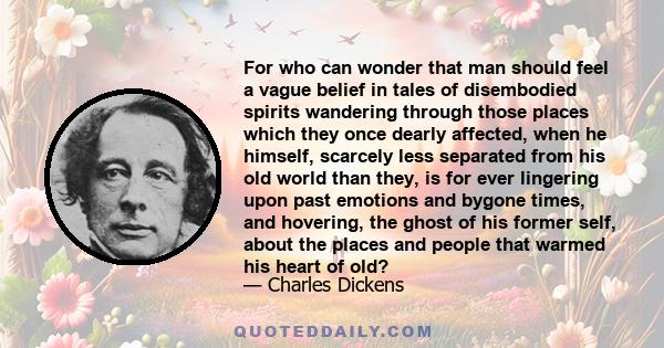 For who can wonder that man should feel a vague belief in tales of disembodied spirits wandering through those places which they once dearly affected, when he himself, scarcely less separated from his old world than