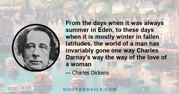 From the days when it was always summer in Eden, to these days when it is mostly winter in fallen latitudes, the world of a man has invariably gone one way Charles Darnay's way the way of the love of a woman