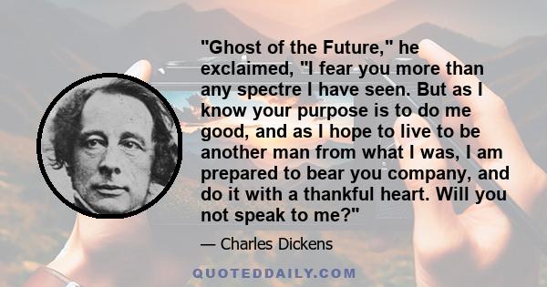 Ghost of the Future, he exclaimed, I fear you more than any spectre I have seen. But as I know your purpose is to do me good, and as I hope to live to be another man from what I was, I am prepared to bear you company,