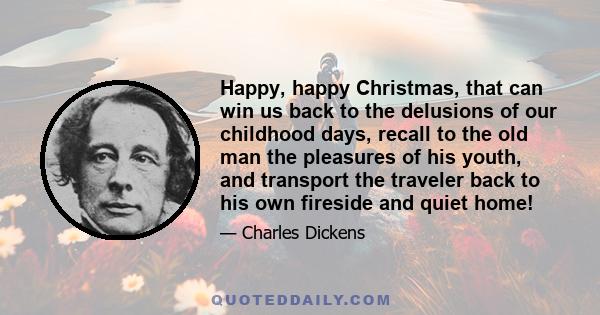 Happy, happy Christmas, that can win us back to the delusions of our childhood days, recall to the old man the pleasures of his youth, and transport the traveler back to his own fireside and quiet home!