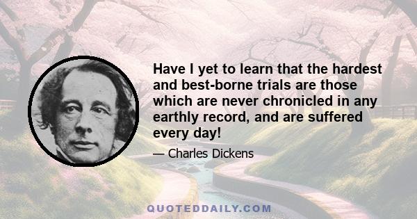 Have I yet to learn that the hardest and best-borne trials are those which are never chronicled in any earthly record, and are suffered every day!