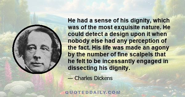 He had a sense of his dignity, which was of the most exquisite nature. He could detect a design upon it when nobody else had any perception of the fact. His life was made an agony by the number of fine scalpels that he