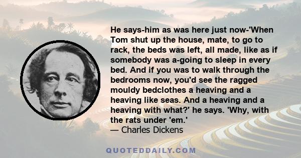 He says-him as was here just now-'When Tom shut up the house, mate, to go to rack, the beds was left, all made, like as if somebody was a-going to sleep in every bed. And if you was to walk through the bedrooms now,