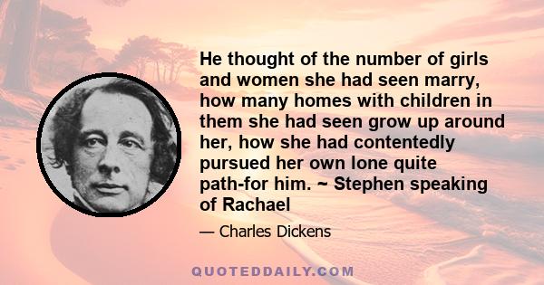 He thought of the number of girls and women she had seen marry, how many homes with children in them she had seen grow up around her, how she had contentedly pursued her own lone quite path-for him. ~ Stephen speaking