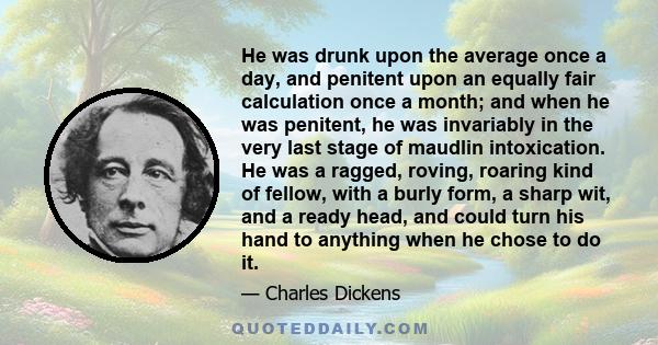 He was drunk upon the average once a day, and penitent upon an equally fair calculation once a month; and when he was penitent, he was invariably in the very last stage of maudlin intoxication. He was a ragged, roving,