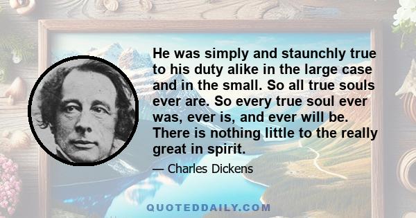 He was simply and staunchly true to his duty alike in the large case and in the small. So all true souls ever are. So every true soul ever was, ever is, and ever will be. There is nothing little to the really great in