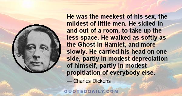 He was the meekest of his sex, the mildest of little men. He sidled in and out of a room, to take up the less space. He walked as softly as the Ghost in Hamlet, and more slowly. He carried his head on one side, partly