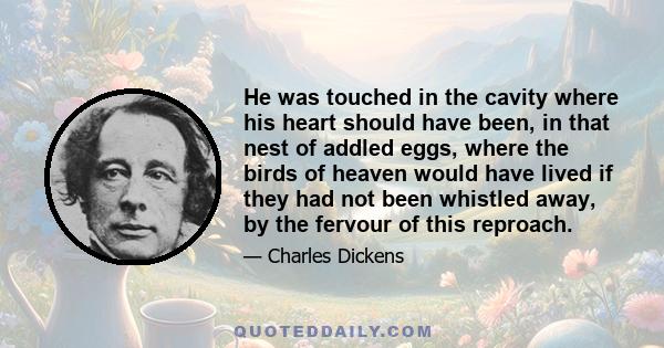 He was touched in the cavity where his heart should have been, in that nest of addled eggs, where the birds of heaven would have lived if they had not been whistled away, by the fervour of this reproach.