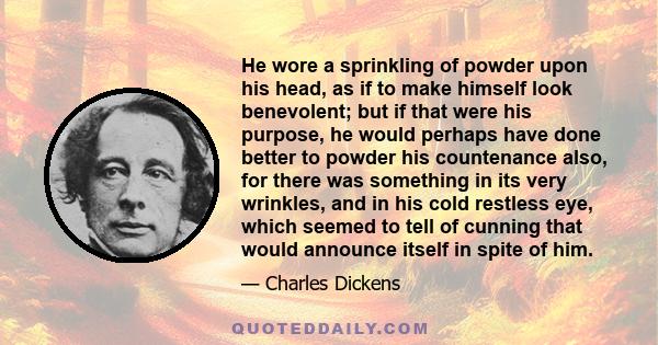 He wore a sprinkling of powder upon his head, as if to make himself look benevolent; but if that were his purpose, he would perhaps have done better to powder his countenance also, for there was something in its very