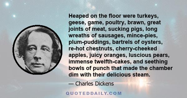 Heaped on the floor were turkeys, geese, game, poultry, brawn, great joints of meat, sucking pigs, long wreaths of sausages, mince-pies, plum-puddings, bartrels of oysters, re-hot chestnuts, cherry-cheeked apples, juicy 