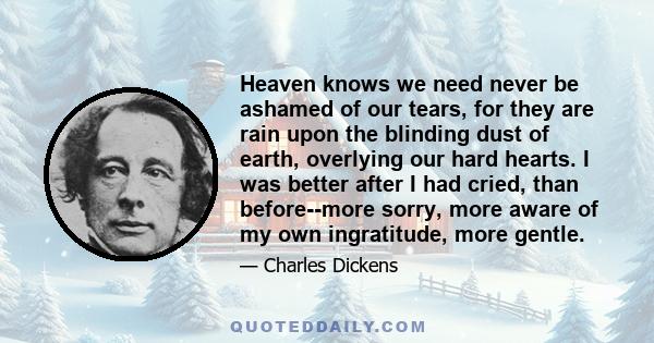 Heaven knows we need never be ashamed of our tears, for they are rain upon the blinding dust of earth, overlying our hard hearts. I was better after I had cried, than before--more sorry, more aware of my own