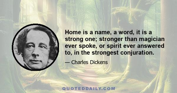 Home is a name, a word, it is a strong one; stronger than magician ever spoke, or spirit ever answered to, in the strongest conjuration.