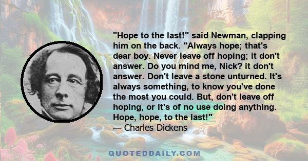 Hope to the last! said Newman, clapping him on the back. Always hope; that's dear boy. Never leave off hoping; it don't answer. Do you mind me, Nick? it don't answer. Don't leave a stone unturned. It's always something, 