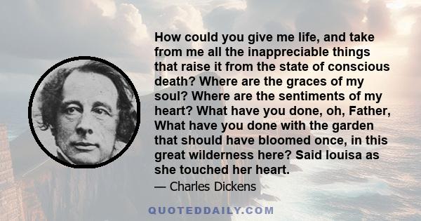 How could you give me life, and take from me all the inappreciable things that raise it from the state of conscious death? Where are the graces of my soul? Where are the sentiments of my heart? What have you done, oh,