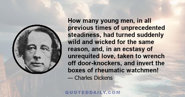 How many young men, in all previous times of unprecedented steadiness, had turned suddenly wild and wicked for the same reason, and, in an ecstasy of unrequited love, taken to wrench off door-knockers, and invert the