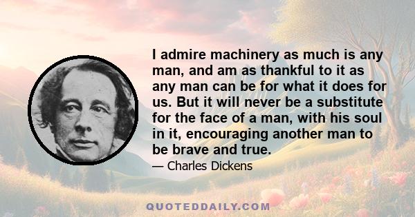 I admire machinery as much is any man, and am as thankful to it as any man can be for what it does for us. But it will never be a substitute for the face of a man, with his soul in it, encouraging another man to be