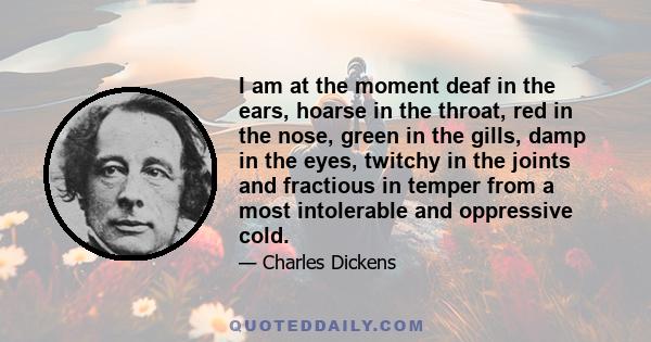 I am at the moment deaf in the ears, hoarse in the throat, red in the nose, green in the gills, damp in the eyes, twitchy in the joints and fractious in temper from a most intolerable and oppressive cold.