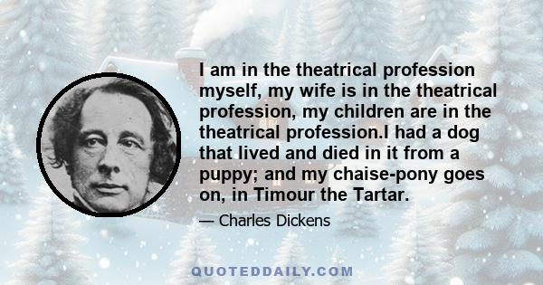 I am in the theatrical profession myself, my wife is in the theatrical profession, my children are in the theatrical profession.I had a dog that lived and died in it from a puppy; and my chaise-pony goes on, in Timour