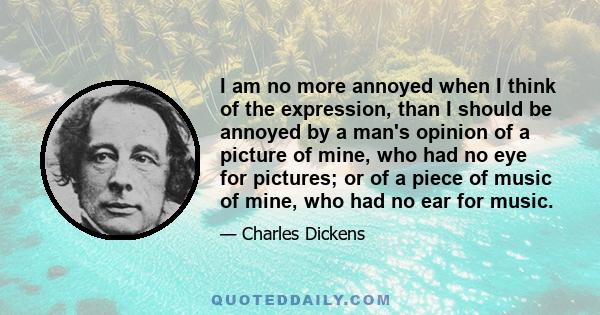 I am no more annoyed when I think of the expression, than I should be annoyed by a man's opinion of a picture of mine, who had no eye for pictures; or of a piece of music of mine, who had no ear for music.