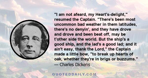 I am not afeard, my Heart's-delight, resumed the Captain. There's been most uncommon bad weather in them latitudes, there's no denyin', and they have drove and drove and been beat off, may be t'other side the world. But 