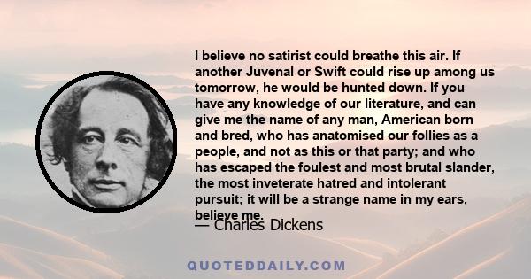 I believe no satirist could breathe this air. If another Juvenal or Swift could rise up among us tomorrow, he would be hunted down. If you have any knowledge of our literature, and can give me the name of any man,