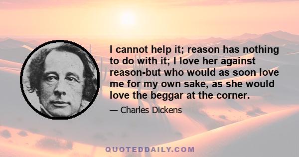 I cannot help it; reason has nothing to do with it; I love her against reason-but who would as soon love me for my own sake, as she would love the beggar at the corner.