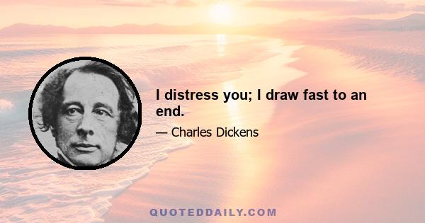 I distress you; I draw fast to an end.