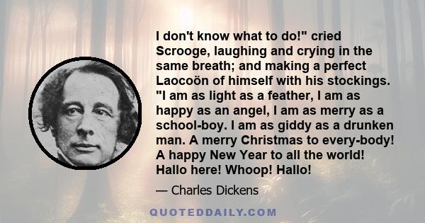 I don't know what to do! cried Scrooge, laughing and crying in the same breath; and making a perfect Laocoön of himself with his stockings. I am as light as a feather, I am as happy as an angel, I am as merry as a