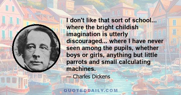 I don't like that sort of school... where the bright childish imagination is utterly discouraged... where I have never seen among the pupils, whether boys or girls, anything but little parrots and small calculating