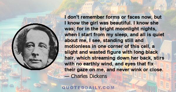 I don't remember forms or faces now, but I know the girl was beautiful. I know she was; for in the bright moonlight nights, when I start from my sleep, and all is quiet about me, I see, standing still and motionless in