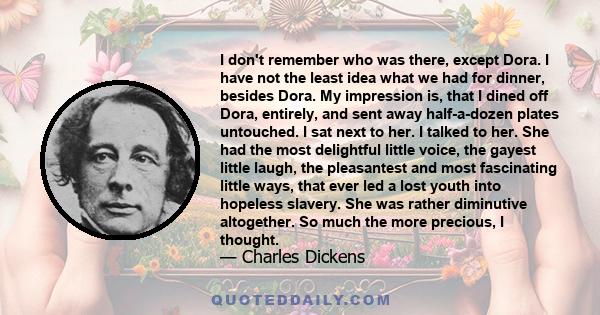 I don't remember who was there, except Dora. I have not the least idea what we had for dinner, besides Dora. My impression is, that I dined off Dora, entirely, and sent away half-a-dozen plates untouched. I sat next to