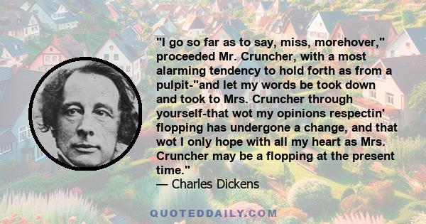 I go so far as to say, miss, morehover, proceeded Mr. Cruncher, with a most alarming tendency to hold forth as from a pulpit-and let my words be took down and took to Mrs. Cruncher through yourself-that wot my opinions