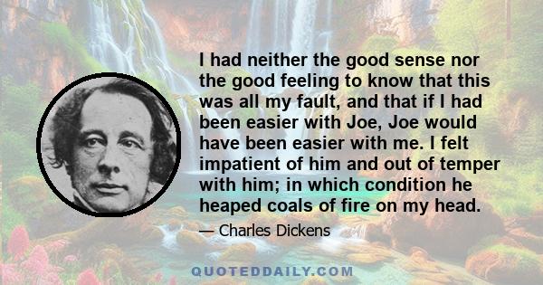 I had neither the good sense nor the good feeling to know that this was all my fault, and that if I had been easier with Joe, Joe would have been easier with me. I felt impatient of him and out of temper with him; in