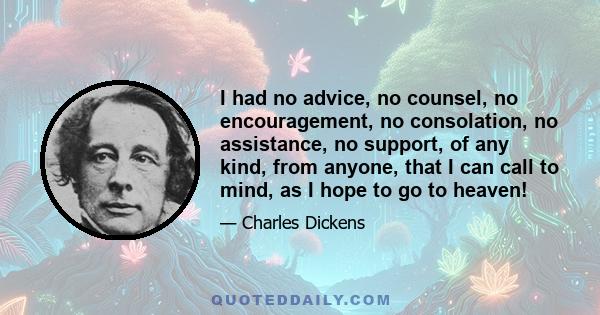 I had no advice, no counsel, no encouragement, no consolation, no assistance, no support, of any kind, from anyone, that I can call to mind, as I hope to go to heaven!