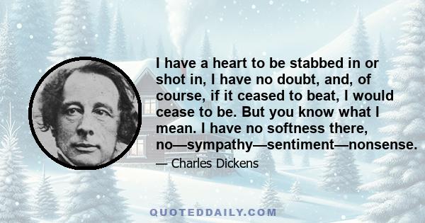 I have a heart to be stabbed in or shot in, I have no doubt, and, of course, if it ceased to beat, I would cease to be. But you know what I mean. I have no softness there, no—sympathy—sentiment—nonsense.