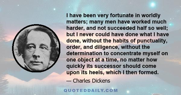 I have been very fortunate in worldly matters; many men have worked much harder, and not succeeded half so well; but I never could have done what I have done, without the habits of punctuality, order, and diligence,