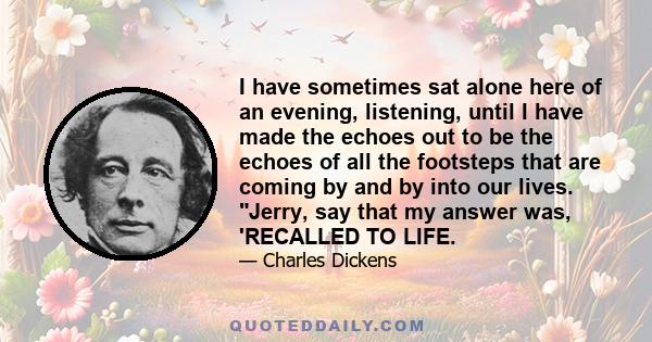 I have sometimes sat alone here of an evening, listening, until I have made the echoes out to be the echoes of all the footsteps that are coming by and by into our lives. Jerry, say that my answer was, 'RECALLED TO LIFE.